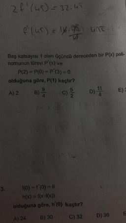 3.
2 f. (45) = 32.45
f² (us) = 16/96) -untu
Baş katsayısı 1 olan üçüncü dereceden bir P(x) poli-
nomunun türevi P'(x) ve
P(2) = P(0) = P'(3) = 0
olduğuna göre, P(1) kaçtır?
B) /1/4 9
A) 2
C)
5
2
D) 114
CYN
f(0) = f'(0) = 6
h(x) = f(x-f(x))
olduğuna göre, h'(0) kaçtır?
A) 24
B) 30
C) 32
D) 36
E) 3
E
