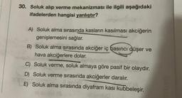 30. Soluk alıp verme mekanizması ile ilgili aşağıdaki
ifadelerden hangisi yanlıştır?
A) Soluk alma sırasında kasların kasılması akciğerin
genişlemesini sağlar.
B) Soluk alma sırasında akciğer iç basıncı düşer ve
hava akciğerlere dolar.
C) Soluk verme, soluk almaya göre pasif bir olaydır.
D) Soluk verme sırasında akciğerler daralır.
E) Soluk alma sırasında diyafram kasi kubbeleşir.
eta
3531202