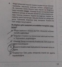 2.
Moğol istilasından kaçarak Anadolu'ya gelen büyük Türkmen
toplulukları Selçuklular tarafından sınırlara yerleştirilmiştir.
Bu topluluklar batıda Bizans'a karşı doğuda ise Moğollara
karşı mücadele etmiştir. Kösedağ Savaşı sonrasında Moğol
baskısının artması ve Selçuklu Devleti'nin yıkılış sürecine gir-
mesi Türkmen boylarının Anadolu'da bağımsız hareket et-
melerine zemin hazırlamıştır. Selçuklu Devleti'nin yıkılışından
sonra Türkmenler Moğollara karşı savaşarak Anadolu'da
Türk varlığını korumuşlardır.
Bu bilgilere göre aşağıdaki yorumlardan hangisine ulaşı-
lamaz?
A) Moğol baskısının Anadolu'da Türk nüfusunun artması-
na katkı sağladığına
BY Moğolların Anadolu'nun tamamında hakimiyet kurması-
ni Türkmenlerin engellediğine
C) Kösedağ Savaşı sonrasında Anadolu'da Türk siyasi bir-
liğinin bozulduğuna
D) Bizans'ın Anadolu'daki faaliyetlerinin tamamen sona er-
diğine
E Anadolu'nun Türk yurdu olmasında önemli bir aşama
kaydedildiğine
11