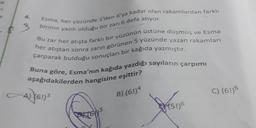 he
Esma, her yüzünde 1'den 6'ya kadar olan rakamlardan farklı
birinin yazılı olduğu bir zarı 6 defa atıyor.
Bu zar her atışta farklı bir yüzünün üstüne düşmüş ve Esma
her atıştan sonra zarın görünen 5 yüzünde yazan rakamları
çarparak bulduğu sonuçları bir kağıda yazmıştır.
Buna göre, Esma'nın kağıda yazdığı sayıların çarpımı
aşağıdakilerden hangisine eşittir?
A) (61)3
B) (6!)4
PHON'S
5
(5!)6
C) (6!)6