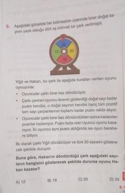 5. Aşağıdaki görselde her bölmesinin üzerinde birer doğal sa-
yının yazılı olduğu dört eş bölmeli bir çark verilmiştir.
●
●
12
Yiğit ve Hakan, bu çark ile aşağıda kuralları verilen oyunu
oynuyorlar.
25
18
A) 12
20
Oyuncular çarkı birer kez döndürüyor.
Çarkı çeviren oyuncu ibrenin gösterdiği doğal sayı kadar
puanı kendisi, o doğal sayının kendisi hariç tüm pozitif
tam sayı çarpanlarının toplamı kadar puanı rakibi alıyor.
Oyuncular çarkı birer kez döndürdükten sonra kazanılan
puanlar toplanıyor. Puanı fazla olan oyuncu oyunu kaza-
nıyor. İki oyuncu aynı puanı aldığında ise oyun berabe-
re bitiyor.
İlk olarak çarkı Yiğit döndürüyor ve ibre 20 sayısını göstere-
cek şekilde duruyor.
B) 18
Buna göre, Hakan'ın döndürdüğü çark aşağıdaki sayı-
ların hangisini gösterecek şekilde durursa oyunu Ha-
kan kazanır?
C) 20
D) 25
8.9