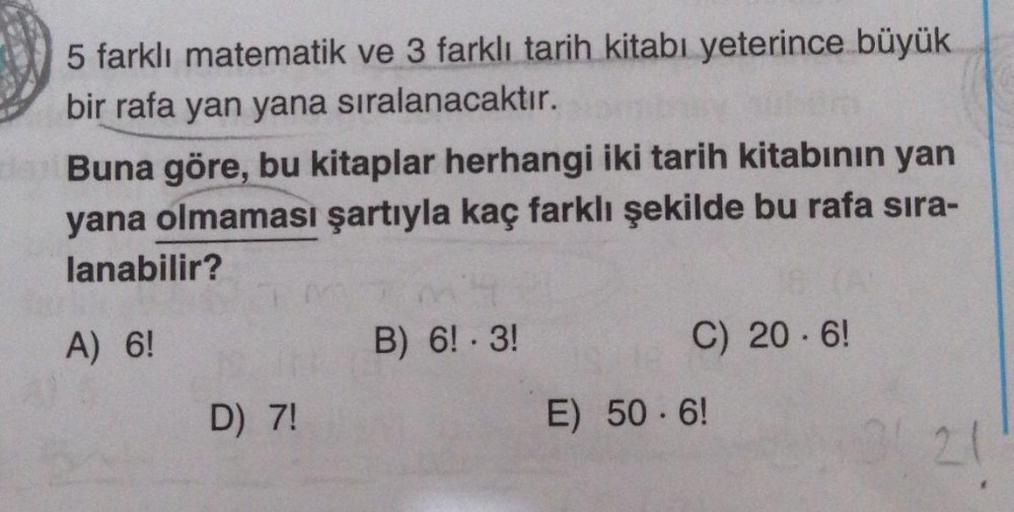 5 farklı matematik ve 3 farklı tarih kitabı yeterince büyük
bir rafa yan yana sıralanacaktır.
Buna göre, bu kitaplar herhangi iki tarih kitabının yan
yana olmaması şartıyla kaç farklı şekilde bu rafa sira-
lanabilir?
A) 6!
D) 7!
B) 6! - 3!
C) 20.6!
E) 50-6