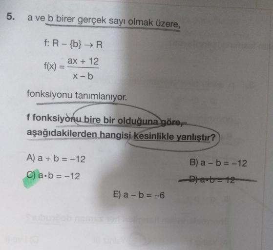 5.
a ve b birer gerçek sayı olmak üzere,
f: R - {b} → R
ax + 12
x-b
f(x) =
fonksiyonu tanımlanıyor.
f fonksiyonu bire bir olduğuna göre,
aşağıdakilerden hangisi kesinlikle yanlıştır?
A) a + b = -12
C) a∙b= -12
a-b=-6
B) a - b = -12
D) ab=12