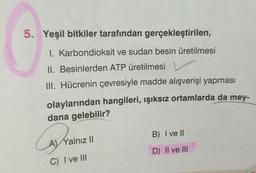 5. Yeşil bitkiler tarafından gerçekleştirilen,
1. Karbondioksit ve sudan besin üretilmesi
II. Besinlerden ATP üretilmesi
III. Hücrenin çevresiyle madde alışverişi yapması
olaylarından hangileri, ışıksız ortamlarda da mey-
dana gelebilir?
A) Yalnız II
C) I ve III
B) I ve II
D) II ve III
