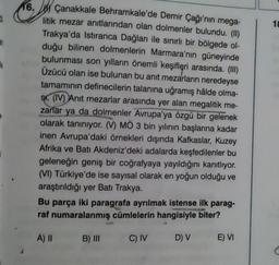 an
0
16. Çanakkale Behramkale'de Demir Çağı'nın mega-
litik mezar anıtlarından olan dolmenler bulundu. (II)
Trakya'da Istiranca Dağları ile sınırlı bir bölgede ol-
duğu bilinen dolmenlerin Marmara'nın güneyinde
bulunması son yılların önemli keşifleri arasında. (III)
Üzücü olan ise bulunan bu anıt mezarların neredeyse
tamamının definecilerin talanına uğramış hâlde olma-
Sr. (IV) Anıt mezarlar arasında yer alan megalitik me-
zarlar ya da dolmenler Avrupa'ya özgü bir gelenek
olarak tanınıyor. (V) MÖ 3 bin yılının başlarına kadar
inen Avrupa'daki örnekleri dışında Kafkaslar, Kuzey
Afrika ve Batı Akdeniz'deki adalarda keşfedilenler bu
geleneğin geniş bir coğrafyaya yayıldığını kanıtlıyor.
(VI) Türkiye'de ise sayısal olarak en yoğun olduğu ve
araştırıldığı yer Batı Trakya.
Bu parça iki paragrafa ayrılmak istense ilk parag-
raf numaralanmış cümlelerin hangisiyle biter?
A) II
C) IV D) V E) VI
B) III
18