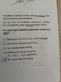 Fenolftalein indikatörü asidik ortamda renksiz, bazik
ortamda pembe renk almaktadır.
0,3 mol HCI ve fenolftalein bulunduran çözeltiye
0,2 mol Mg(OH)₂ katısı yavaş yavaş ilave ediliyor.
Bu olayla ilgili aşağıdaki ifadelerden hangisi yan-
liştir?
nelmavi
A) Başlangıçta HCI bulunduran çözelti renksizdir.
B) Nötürleşme tepkimesi gerçekleşir.
C) Son çözelti pembe renklidir.
SD nine
D) Reaksiyonda net iyon denklemi
H+ + OH → H₂O şeklindedir.
E) Son çözelti elektrolit değildir.
Loir