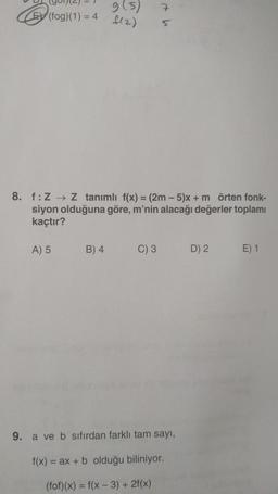 E(fog)(1) = 4
A) 5
9 (5)
f(2)
8. f: Z→→ Z tanımlı f(x) = (2m-5)x + m örten fonk-
siyon olduğuna göre, m'nin alacağı değerler toplamı
kaçtır?
B) 4
C) 3
7
5
9. a ve b sıfırdan farklı tam sayı,
f(x) = ax + b olduğu biliniyor.
(fof)(x) = f(x-3) +
+2f(x)
D) 2
E) 1