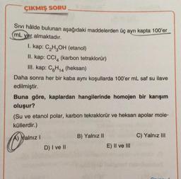 ÇIKMIŞ SORU
Sivi hâlde bulunan aşağıdaki maddelerden üç ayrı kapta 100'er
ml yer almaktadır.
I. kap: C₂H₂OH (etanol)
II. kap: CCl4 (karbon tetraklorür)
III. kap: C6H14 (heksan)
Daha sonra her bir kaba aynı koşullarda 100'er mL saf su ilave
edilmiştir.
Buna göre, kaplardan hangilerinde homojen bir karışım
oluşur?
(Su ve etanol polar, karbon tekraklorür ve heksan apolar mole-
küllerdir.)
A) Malnız I
D) I ve II
B) Yalnız II
E) II ve III
C) Yalnız III