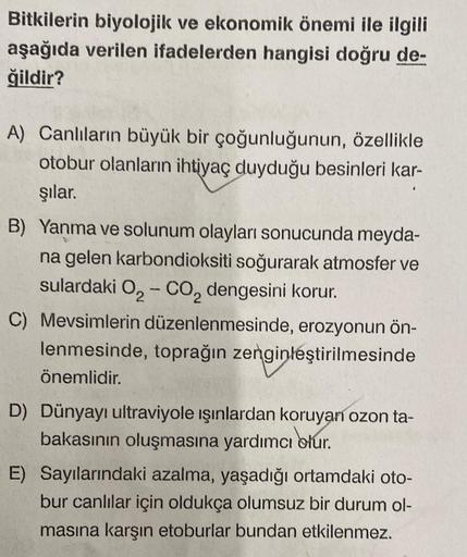 Bitkilerin biyolojik ve ekonomik önemi ile ilgili
aşağıda verilen ifadelerden hangisi doğru de-
ğildir?
A) Canlıların büyük bir çoğunluğunun, özellikle
otobur olanların ihtiyaç duyduğu besinleri kar-
şılar.
B) Yanma ve solunum olayları sonucunda meyda-
na 