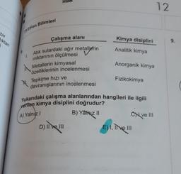 bir
iktan
TYT/Fen Bilimleri
1.
X.
Çalışma alanı
Atık sulardaki ağır metallerin
miktarının ölçülmesi
Metallerin kimyasal
özelliklerinin incelenmesi
Tepkime hızı ve
davranışlarının incelenmesi
Kimya disiplini
Analitik kimya
D) Il ve III
Anorganik kimya
Fizikokimya
Yukarıdaki çalışma alanlarından hangileri ile ilgili
verilen kimya disiplini doğrudur?
A) Yalnız I
B) Yatiz II
Cve III
E) I, II ve III
12
9.