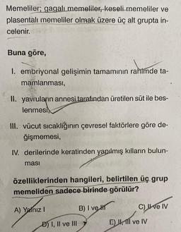 Memeliler; gagalı memeliler, keseli memeliler ve
plasentali memeliler olmak üzere üç alt grupta in-
celenir.
Buna göre,
1. embriyonal gelişimin tamamının rahimde ta-
mamlanması,
II. yavruların annesi tarafından üretilen süt ile bes-
lenmesi,
III. vücut sıcaklığının çevresel faktörlere göre de-
ğişmemesi,
IV. derilerinde keratinden yapılmış kılların bulun-
masi
özelliklerinden hangileri, belirtilen üç grup
memeliden sadece birinde görülür?
B) I ve H
A) Yalnız I
D) I, II ve III
C) II ve IV
E) , Il ve IV