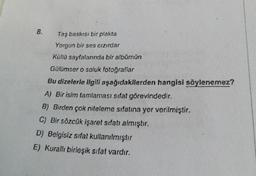 8.
Taş baskısı bir plakta
Yorgun bir ses cızırdar
Kütlü sayfalarında bir albümün
Gülümser o soluk fotoğraflar
Bu dizelerle ilgili aşağıdakilerden hangisi söylenemez?
A) Bir isim tamlaması sifat görevindedir.
B) Birden çok niteleme sıfatına yer verilmiştir.
C) Bir sözcük işaret sıfatı almıştır.
D) Belgisiz sifat kullanılmıştır
E) Kurallı birleşik sıfat vardır.