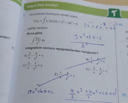 sidir?
7.
Integral Alma Kuralları
f bir polinom fonksiyon olmak üzere,
-fx. f(x)
f'(x) +
<. f(x) dx = x³ + 4x² + 6
eşitliği veriliyor.
Buna göre,
A)
f)
integralinin sonucu aşağıdakilerden hangisidir?
3
X
3
4
dx
+ C
+ C
ax²+bx+c
-2
3x + x +-6 X
3x +8 x-6
x
B
1
X
3
X
4
4
T
+ C
1
1
1
a x³ + bx²+
+ bx²+cx+c
1
10.
in
A
E
C
11.