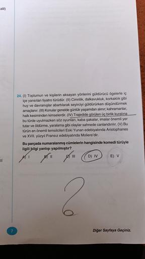 Calil)
7
24. (1) Toplumun ve kişilerin aksayan yönlerini güldürücü ögelerle iç
içe yansıtan tiyatro türüdür. (II) Cimrilik, dalkavukluk, korkaklık gibi
huy ve davranışlar abartılarak seyirciyi güldürürken düşündürmek
amaçlanır. (III) Konular genelde günlük