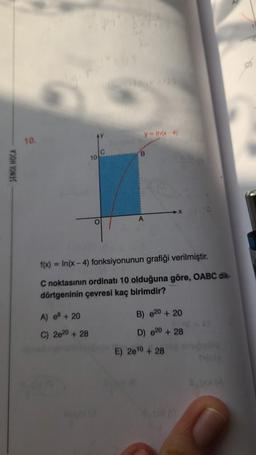 SENOL HOCA
10.
10
A) e8+ 20
C) 2620 +28
O
y-In(x-4)
B
f(x)=In(x-4) fonksiyonunun grafiği verilmiştir.
C noktasının ordinatı 10 olduğuna göre, OABC dik-
dörtgeninin çevresi kaç birimdir?
B) 20 + 20
D) 20 + 28
E) 20¹0 + 28
4 (0
