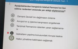 7.
A
B
C
X D
E
Avrupa ve Osmanlı Test - 1
Aşağıdakilerden hangisinin Islahat Fermanı'nın ilan
edilme nedenleri arasında yer aldığı söylenemez?
Osmanlı Devleti'nin dağılmasını önleme
Avrupa'nın iç işlerine karışmasını engellemek
Tanzimat Fermanının istenilen yararı sağlamama-
SI
Islahatların yapılma konusundaki Avrupa baskısı
Halkın yönetime katılmasını sağlamak