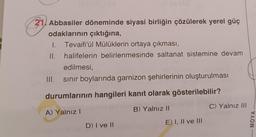 21 Abbasiler döneminde siyasi birliğin çözülerek yerel güç
odaklarının çıktığına,
1. Tevaifi'ül Mülüklerin ortaya çıkması,
II.
halifelerin belirlenmesinde saltanat sistemine devam
edilmesi,
sınır boylarında garnizon şehirlerinin oluşturulması
III.
utdurumlarının hangileri kanıt olarak gösterilebilir? Tell
A) Yalnız I
B) Yalnız II
C) Yalnız III
D) I ve II
E) I, II ve III
MOYA