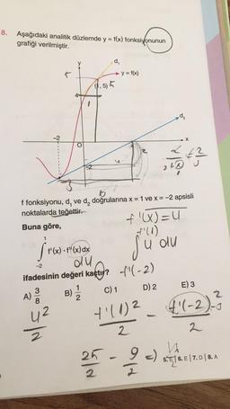 8.
Aşağıdaki analitik düzlemde y = f(x) fonksiyonunun
grafiği verilmiştir.
Buna göre,
1
St
A)
Nf
3
O
f'(x) .f"(x) dx
du
5/N
16
f fonksiyonu, d, ve d₂ doğrularına x = 1 ve x = -2 apsisli
noktalarda teğettir.
d₁
(1,5) 5
1
B) = 2
-2
ifadesinin değeri kaçtı?
C) 1
+1(1)²
2
25
2
- y = f(x)
-
f'(X) = U
+'(1)
du
-(-2)
D) 2
248
124
X
V
9 -)
#²
E) 3
2
4'(-2). ²
2
5.6. E 7. D 8. A
| |
