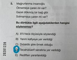 20201228
5. Mağrurlanma insanoğlu
Ölmemeye çaren mi var?
Gazel dökmüş bir bağ gibi
Solmamaya çaren mi var?
Bu dörtlükle ilgili aşağıdakilerden hangisi
söylenemez?
A) 8'li hece ölçüsüyle söylendiği
B) Yarım kafiyeye yer verildiği
C) Didaktik şiire örnek olduğu
D Tecahülüarif sanatına yer verildiği
E) Rediften yararlanıldığı