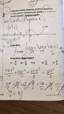 32-82
4
ax ² + bx²³ + cx²+xdx + D
(x²-1),
-b+c=d=a₁
(14
4. Aşağıdaki analitik düzlemde dördüncü dereceden
y = f(x) polinom fonksiyonunun grafiği x = -1 ve x = 1
apsisli noktada x eksenine teğettir.
"+b+&d=0
atc.
2 (0-Buna göre,
1
y
410
A)
integralinin değeri kaçtır?
16
15
110x5
5
xf'(x) dx
89
T
4₁9 +35
Th Fu
2
B) - C) 0
15
+ 3bx 4 + 2 Cx³
Ub3
1x0x²+36x²+2x²7 dx
12 TJ
+26/+2C fou
2
J
y = f(x)
D) ²715
2
Z
X
22 1
E)
x0/1²
2
16
15
i 1₁
1 +49-36 +20
76
1. A 2.A 3. E4. A