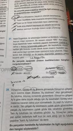 eve gui
uraktır ki
u neden-
türü yok
aktüstür.
prak us-
aktüsler,
cını kar-
Burada
rgenler
ada ya-
güneş
angisi
rasın-
iğinin
Ima-
Lineş
a su
herhan
okuyan kişinin
gi bir yerinden herhangi bir parça kesip kendine yamayaba
Yama, genellikle de sırıtmaz hatta zaman içinde yavaş yavas
Bu parçada yazarın mektup okuru ile ilgili anlatmak istedi.
eriyerek kendindeki parçayla bir olur.
ği aşağıdakilerden hangisidir?
A) Kendi iç dünyasının, hayatının izleriyle karşılaşacağı
B) Farklı hayatlarla, farklı insanlarla tanışma imkânı bulacağı
Öykü ya da roman türlerindeki hazzı yaşayacağı
Sade ama klişeye kaçmayan bir üslupla tanışacağı
Mektup yazmaya duyduğu özlemi açığa çıkaracağı
27. Nebil Özgentürk, bir arkeoloğun birikimi ve titizliğiyle, kalemiyle
kazıyor insan öykülerini. Bir ressam olsaydı "Bitti." diye atılan
boya tüplerinde kalan renklerle yapardı resimlerini. Kelime is-
rafina o derece tahammülü yoktu yani. Bir heykeltıraş olsaydı
herkes gibi önünde model olarak duran insanın heykelini yap-
mak yerine taşın içindeki insan öyküsünü bulur çıkarırdı. Diğer-
lerinin fark etmediği ya da peşine düşmediği yanlarını ortaya
koyardı yani.
özgünlük
Bu parçada aşağıdaki anlatım özelliklerinden hangileri
vurgulanmaktadır?
OPRADuruluk özgünlük
ayinca Yalınlık - akıcılık
Duruluk
*
B) Aşıklık-valınlık
D) Duruluk)- yerellik
Yoğunluk - sürükleyicilik
28. Dünya'nın, Güneş ve Ay arasına girmesiyle Dünya'nın gölgesi
Ay'ın üzerine düşer. Böylece "Ay tutulması" olayı gerçekleşir.
Bu tutulma, dolunay evresinde gözlemlenir. Dünya'nın gölgesi
Ay'a göre daha büyük olduğu için Ay tutulmaları Güneş tutul-
malarına nazaran daha uzun sürmektedir. Üç çeşit Ay tutulma-
si vardır: Yarı gölgeli Ay tutulmasını çıplak gözle göremezken
parçalı Ay tutulmasını çıplak gözle bile rahatlıkla görebiliriz..
Tam Ay tutulması ise rahatlıkla görülür. Ay, Güneş'ten yansı-
yan ışıklar nedeniyle hafif kızıl bir renk aldığı için bu tutulma
çeşidine "kanlı Ay tutulması" da denir.
Bu parçadan hareketle Ay tutulmaları ile ilgili aşağıdakile
den hangisi söylenebilir?