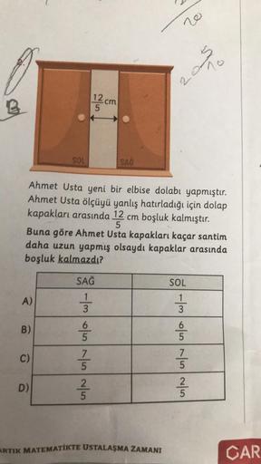 A)
B)
C)
SOL
D)
Ahmet Usta yeni bir elbise dolabı yapmıştır.
Ahmet Usta ölçüyü yanlış hatırladığı için dolap
kapakları arasında 12 cm boşluk kalmıştır.
5
Buna göre Ahmet Usta kapakları kaçar santim
daha uzun yapmış olsaydı kapaklar arasında
boşluk kalmazdı