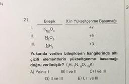 i;
21.
1.
Bileşik X'in Yükseltgenme Basamağı
KMnO4
N.O.
2 5
NH3
+5
D) Il ve III
+3
Yukarıda verilen bileşiklerin hangilerinde altı
çizili elementlerin yükseltgenme basamağı
doğru verilmiştir? (₁H, N, O, 19K)
A) Yalnız 1
B) I ve II
C) I ve III
E) I, II ve III
2