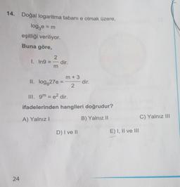 14. Doğal logaritma tabanı e olmak üzere,
logge = m
eşitliği veriliyor.
Buna göre,
24
2
1. In9=-dir.
II. log 27e =
m + 3
2
dir.
III. 9m = e² dir.
ifadelerinden hangileri doğrudur?
A) Yalnız I
B) Yalnız II
D) I ve II
E) I, II ve III
C) Yalnız III