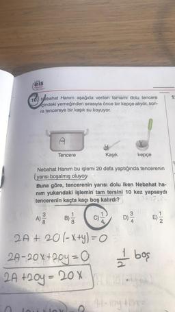 ....
eis
Yayınları
10. Nebahat Hanım aşağıda verilen tamamı dolu tencere
çindeki yemeğinden sırasıyla önce bir kepçe alıyor, son-
ra tencereye bir kaşık su koyuyor.
Tencere
A)
Nebahat Hanım bu işlemi 20 defa yaptığında tencerenin
(yarısı boşalmış oluyor
Kaşık
Buna göre, tencerenin yarısı dolu iken Nebahat ha-
nım yukarıdaki işlemin tam tersini 10 kez yapsaydı
tencerenin kaçta kaçı boş kalırdı?
350
B)
2A + 20 (-x+y) = O
2A-20x+20y=0
2A +20y=20x
O
kepçe
3/4
A-loy
D)
1 boş
E)
2