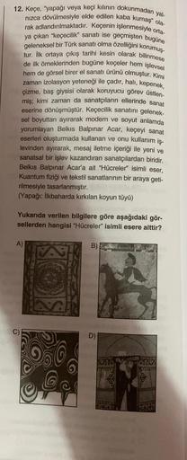 12. Keçe, "yapağı veya keçi kılının dokunmadan yal-
nızca dövülmesiyle elde edilen kaba kumaş" ola-
rak adlandırılmaktadır. Keçenin işlenmesiyle orta-
ya çıkan "keçecilik" sanatı ise geçmişten bugüne
geleneksel bir Türk sanatı olma özelliğini korumuş-
tur.