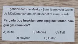 şehrinin fethi ile Mekke - Şam ticaret yolu üzerin-
de Müslümanlar tam olarak denetim kurmuşlardır.
Parçada boş bırakılan yere aşağıdakilerden han-
gisi getirilmelidir?
A) Kufe
D) Hayber
B) Medine
C) Taif
E) Halep