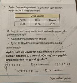 7.
Aydın, Bora ve Ceyda isimli üç yolcunun uçuş saatleri
aşağıdaki tabloda gösterilmiştir.
Uçuş Saatleri
Aydın
19.00
●
●
Bora
19.00
Bu üç yolcunun uçuş saatinden önce havalimanına geliş
zamanlarıyla ilgili;
12
Ceyda
18.00
havalimanına ilk Bora'nın geldiği,
Aydın ile Ceyda'nın havalimanına birlikte geldiği
bilinmektedir.
D)c<a<b
Aydın, Bora ve Ceyda'nın havalimanında bekleme
süreleri sırasıyla a, b ve c olduğuna göre, aşağıdaki
sıralamalardan hangisi doğrudur?
Aa<b<c
B)a<c<b
C) b < a <c
E)c<b<a
Diğer sayfaya geçiniz.