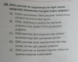 39. DNA parmak izi uygulaması ile ilgili olarak
aşağıdaki ifadelerden hangisi doğru değildir?
A) Farklı uzunluktaki DNA parçaları elektroforez
yöntemi ile birbirinden ayrılır.
B)
DNA, restriksiyon enzimi ile kesilerek
anlamsız baz dizileri PCR yöntemiyle
çoğaltılır.
C)
D)
E)
DNA parmak izini oluşturan baz dizileri
evrensel olup tüm canlılarda aynıdır.
DNA parmak izinin belirlenmesi için saç,
tırnak ve kan gibi yapılar kullanılır.
DNA parmak izi yöntemi hayvan ırklarının
belirlenmesinde kullanılabilir.