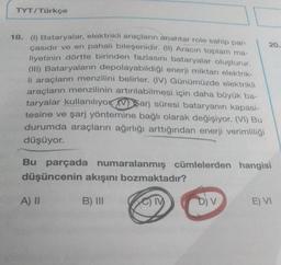 TYT/Türkçe
18. (1) Bataryalar, elektrikli araçların anahtar role sahip par-
çasıdır ve en pahalı bileşenidir. (II) Aracın toplam ma-
liyetinin dörtte birinden fazlasını bataryalar oluşturur.
(III) Bataryaların depolayabildiği enerji miktarı elektrik-
li araçların menzilini belirler. (IV) Günümüzde elektrikli
araçların menzilinin artırılabilmesi için daha büyük ba-
taryalar kullanılıyor Varj süresi bataryanın kapasi-
tesine ve şarj yöntemine bağlı olarak değişiyor. (VI) Bu
durumda araçların ağırlığı arttığından enerji verimliliği
düşüyor.
Bu parçada numaralanmış cümlelerden hangisi
düşüncenin akışını bozmaktadır?
B) III
CIV
A) II
20.
D) V
E) VI