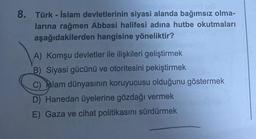 8. Türk-İslam devletlerinin siyasi alanda bağımsız olma-
larına rağmen Abbasi halifesi adına hutbe okutmaları
aşağıdakilerden hangisine yöneliktir?
A) Komşu devletler ile ilişkileri geliştirmek
B) Siyasi gücünü ve otoritesini pekiştirmek
C) Islam dünyasının koruyucusu olduğunu göstermek
D) Hanedan üyelerine gözdağı vermek
E) Gaza ve cihat politikasını sürdürmek