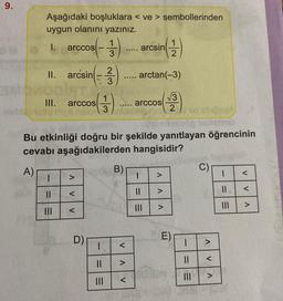 9.
Aşağıdaki boşluklara < ve > sembollerinden
uygun olanını yazınız.
I. arccos
stabing su
2
II. arcsin - 3
DOIATU
1
III. arccos(3)
||
|||
V
V
-
V
D)
1
3
I
||
Bu etkinliği doğru bir şekilde yanıtlayan öğrencinin
cevabı aşağıdakilerden hangisidir?
A)
…....
B)
.....
<
<
arcsin
(1)
2
arctan(–3)
√√3
2
arccos
1
||
>
E)
am
1
||
DA 7651
C)
1
|||
<
<
>