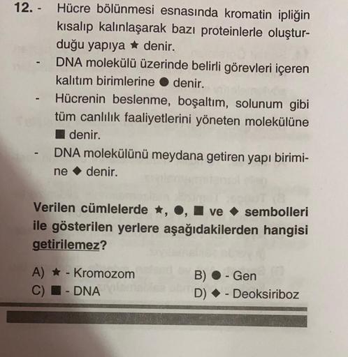 Hücre bölünmesi esnasında kromatin ipliğin
kısalıp kalınlaşarak bazı proteinlerle oluştur-
duğu yapıya denir.
- DNA molekülü üzerinde belirli görevleri içeren
kalıtım birimlerine denir.
- Hücrenin beslenme, boşaltım, solunum gibi
tüm canlılık faaliyetlerin
