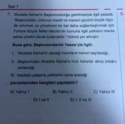 Test 1
7. Mustafa Kemal'in Başkomutanlığa getirilmesiyle ilgili yasada,
"Başkomutan, ordunun maddi ve manevi gücünü büyük ölçü-
de artırmak ve yönetimini bir kat daha sağlamlaştırmak için
Türkiye Büyük Millet Meclisi'nin bununla ilgili yetkisini meclis
adına sürekli olarak kullanabilir." hükmü yer almıştır.
Buna göre, Başkumandanlık Yasası'yla ilgili;
1. Mustafa Kemal'in alacağı kararların kanun sayılacağı,
II. Başkomutan Mustafa Kemal'e hızlı kararlar alma imkânı
verileceği,
III. meclisin yasama yetkisinin sona ereceği
yorumlarından hangileri yapılabilir?
A) Yalnız I
D) I ve II
B) Yalnız II
E) I, II ve III
C) Yalnız III
9.