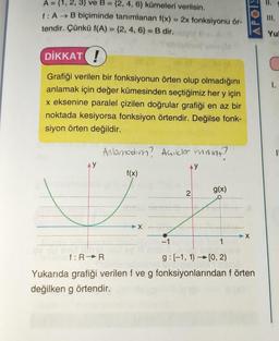 A = {1, 2, 3) ve B = {2, 4, 6) kümeleri verilsin.
f: A B biçiminde tanımlanan f(x) = 2x fonksiyonu ör-
tendir. Çünkü f(A) = (2, 4, 6) = B dir.
DİKKAT!
Grafiği verilen bir fonksiyonun örten olup olmadığını
anlamak için değer kümesinden seçtiğimiz her y için
x eksenine paralel çizilen doğrular grafiği en az bir
noktada kesiyorsa fonksiyon örtendir. Değilse fonk-
siyon örten değildir.
AY
Anlamadım? Açıkler misint?
f(x)
X
AY
2
g(x)
APOIE
X
-1
1
f: R R
g: [-1, 1)[0, 2)
Yukarıda grafiği verilen f ve g fonksiyonlarından f örten
değilken g örtendir.
111.
Yul
1.
I