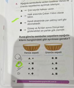 8. Aşağıda sembollerle verilen özellikler Venüs ve
Uranüs sepetlerine ayrılmak isteniyor.
→Çok sayıda halkası vardır.
Halk arasında Çoban Yıldızı olarak
bilinir.
Kendi ekseninde yan yatmış varil gibi
dönmektedir.
12
Buna göre bu semboller sepetlere aşağıda-
kilerin hangisindeki gibi ayrılması gerekir?
A)
10-nop
B)
Güneş ve Ay'dan sonra Dünya'dan
gözlenebilen en parlak gök cismidir.
D)
Venüs sepeti
A, ★
★,
Uranüs sepeti
AO
★,
iletisim@ankarayayincilik.com.tr
JU