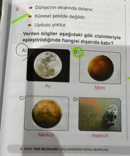 2.
Dünya'nın etrafında dolanır.
Küresel şekilde değildir.
Uydusu yoktur.
Verilen bilgiler aşağıdaki gök cisimleriyle
eşleştirildiğinde hangisi dışarıda kalır?
A)
Ay
Merkür
B)
D)
Mars
Asteroit
6. SINIF FEN BİLİMLERİ GÜÇLENDİREN SORU BANKASI
