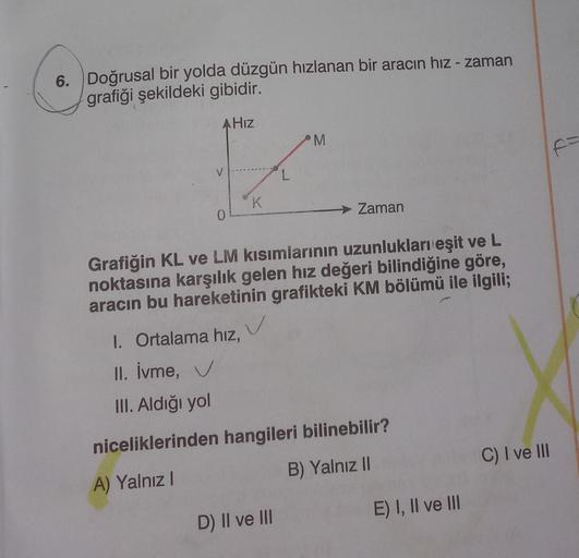 6. Doğrusal bir yolda düzgün hızlanan bir aracın hız - zaman
grafiği şekildeki gibidir.
AHız
0
K
1. Ortalama hız,
II. İvme, ✓
III. Aldığı yol
✓
L
Grafiğin KL ve LM kısımlarının uzunlukları eşit ve L
noktasına karşılık gelen hız değeri bilindiğine göre,
ara