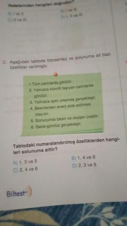ifadelerinden hangileri doğrudur?
A) I ve il
C ve ill
2. Aşağıdaki tabloda fotosentez ve solunuma ait bazi
özellikler verilmiştir.
B) I ve III
D) I, II ve Ill
1.Tüm canlılarda görülür.
2. Yalnızca klorofil taşıyan canlılarda
görülür.
3. Yalnızca ışıklı ortamda gerçekleşir.
4. Besinlerden enerji elde edilmesi
Biltest
olayıdır.
5. Sonucunda besin ve oksijen üretilir.
6. Gece-gündüz gerçekleşir.
Tablodaki numaralandırılmış özelliklerden hangi-
leri solunuma aittir?
A) 1,3 ve 5
C) 2, 4 ve 6
B) 1,4 ve 6
D) 2,3 ve 5