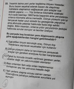 22. Insanlık daima yeni yerler keşfetme ihtiyacı hisseder.
Bunu bazen seyahat ederek bazen de ulaşılmaz
noktalara ulaşmamızı sağlayacak yeni araçlar icat
ederek yaparız. ---- Yüz binlerce kilometre uzaktaki
Ay'a ayak basmayı 1960'larda başardık ama yeryüzünün
onlarca kilometre altına inemedik. Dünya yüzeyini çok iyi
tanıyacak kadar uzun süredir bu gezegende yaşıyoruz
ama altımızda yatanlar hakkında fazla bilgi sahibi
değiliz. Bilim insanları, onlarca yıldır yeryüzünün jeolojisi
hakkında sorular soruyor ve teoriler üretiyor.
Bu parçada boş bırakılan yere düşüncenin akışına
göre aşağıdakilerden hangisi getirilmelidir?
A) Icat edilen birçok teknolojik araç, Dünya dışı
mekânlara yapılacak seyahatler için kullanılır
B) Dünya yüzeyini daha iyi tanımamıza yarayacak
araçlar için gereken enerjiyse Ay'dan karşılanabilir
C) Fakat bu konuda öncelik verilmesi gereken yerler,
uzaklar değil; en yakınımızdaki alanlardır
D) Bazı ortamları fark edip onları keşfetmemizi
zorlaştıran şey ise yalnızca mesafe değil
E) Yeni yerlere ulaşma arzusu zaman zaman
insanoğluna pahalıya patlayarak sorunlara yol
açmıştır
C