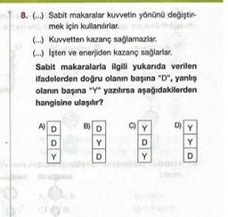 OF
8. (...) Sabit makaralar kuvvetin yönünü değiştir
mek için kullanılırlar.
O
Sim
(...) Kuvvetten kazanç sağlamazlar.
(...) Isten ve enerjiden kazanç sağlarlar.
Sabit makaralarla ilgili yukarıda verilen
ifadelerden doğru olanın başına "D", yanlış
olanın başına "Y" yazılırsa aşağıdakilerden
hangisine ulaşılır?
A) D
D
Y
B) D
OYO
D
Y
D
Y
D)
Y
Y
D