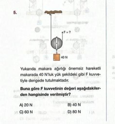 5.
F=?
40 N
Yukanda makara ağırlığı önemsiz hareketli
makarada 40 N'luk yük şekildeki gibi F kuvve-
tiyle dengede tutulmaktadır.
A) 20 N
MC) 60 N
Buna göre F kuvvetinin değeri aşağıdakiler-
den hangisinde verilmiştir?
SAN MART
B) 40 N
D) 80 N
01
in