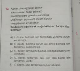 12. Kaman civarına bahar gelince
Yıkılır ovadan Abdal çadırları
Yücesinde pare pare duman tutmuş
Düdüldağ'ın yaylasında mekân kurulur
Hoş gelmişsin evvel bahar
Bu dizelerle ilgili olarak aşağıdakilerden hangisi söy-
lenemez?
A) I. dizede, belirtisiz isim tamlaması yönelme durum
eki almıştır.
B) II. dizede, belirtme durum eki almış belirtisiz isim
tamlaması kullanılmıştır.
C) III. dizede, tamlayanı düşmüş isim tamlamasına yer
verilmiştir.
D) IV. dizede, tamlayanı özel isim olan belirtili isim
tamlaması vardır.
E) V. dizede, sifat tamlaması bulunmaktadır.
3.
1