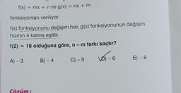 f(x) = mx + n ve g(x) = nx + m
fonksiyonları veriliyor.
f(x) fonksiyonunu değişim hızı, g(x) fonksiyonunun değişim
hızının 4 katına eşittir.
f(2) = 18 olduğuna göre, n − m farkı kaçtır?
VO) - 6
A) - 3
Cözüm:
B) - 4
C) - 5
E) - 8
