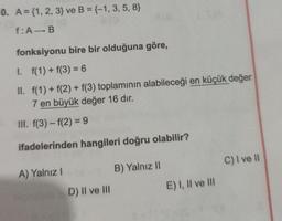 0. A = {1, 2, 3) ve B = {-1, 3, 5, 8}
eco
f: A-B
fonksiyonu bire bir olduğuna göre,
I.
f(1) + f(3) = 6
II. f(1) + f(2) + f(3) toplamının alabileceği en küçük değer
7 en büyük değer 16 dır.
III. f(3)-f(2)= 9
ifadelerinden hangileri doğru olabilir?
B) Yalnız II
A) Yalnız I
8(8
D) II ve III
E) I, II ve III
C) I ve II