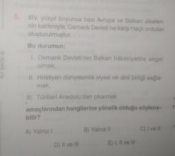 4D Serisi ®
5. XIV. yüzyıl boyunca bazı Avrupa ve Balkan ülkeleri-
nin katılımıyla, Osmanlı Devleti'ne karşı Haçlı orduları
oluşturulmuştur.
Bu durumun;
1. Osmanlı Devleti'nin Balkan hâkimiyetine engel
olmak,
II. Hristiyan dünyasında siyasi ve dinî birliği sağla-
mak,
III. Türkleri Anadolu'dan çıkarmak
amaçlarından hangilerine yönelik olduğu söylene-
bilir?
A) Yalnız !
D) II ve III
B) Yalnız II
E) I, II ve III
C) I ve Il